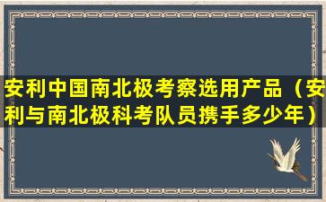 安利中国南北极考察选用产品（安利与南北极科考队员携手多少年）