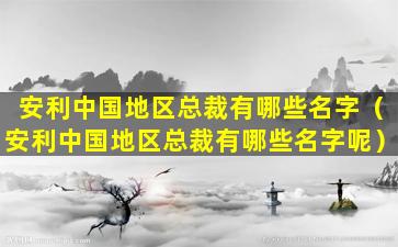 安利中国地区总裁有哪些名字（安利中国地区总裁有哪些名字呢）