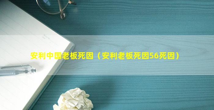 安利中国老板死因（安利老板死因56死因）