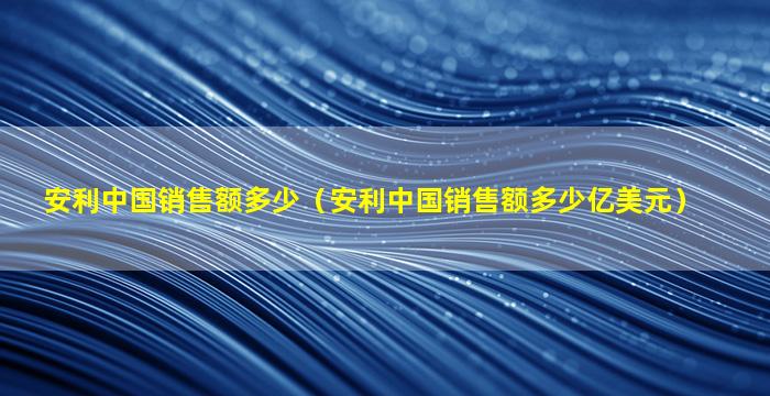 安利中国销售额多少（安利中国销售额多少亿美元）