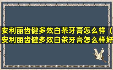 安利丽齿健多效白茶牙膏怎么样（安利丽齿健多效白茶牙膏怎么样好用吗）