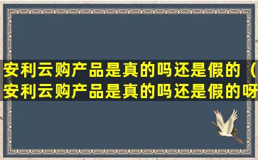 安利云购产品是真的吗还是假的（安利云购产品是真的吗还是假的呀）