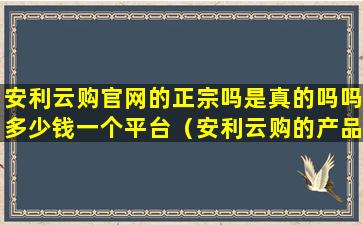 安利云购官网的正宗吗是真的吗吗多少钱一个平台（安利云购的产品是正品吗）