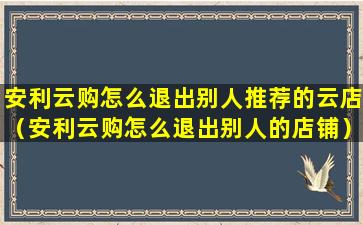 安利云购怎么退出别人推荐的云店（安利云购怎么退出别人的店铺）