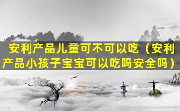 安利产品儿童可不可以吃（安利产品小孩子宝宝可以吃吗安全吗）