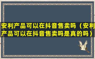 安利产品可以在抖音售卖吗（安利产品可以在抖音售卖吗是真的吗）