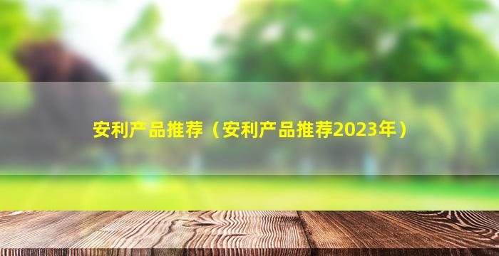 安利产品推荐（安利产品推荐2023年）