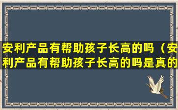 安利产品有帮助孩子长高的吗（安利产品有帮助孩子长高的吗是真的吗）