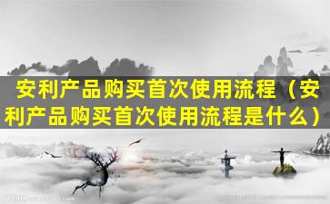 安利产品购买首次使用流程（安利产品购买首次使用流程是什么）