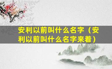 安利以前叫什么名字（安利以前叫什么名字来着）