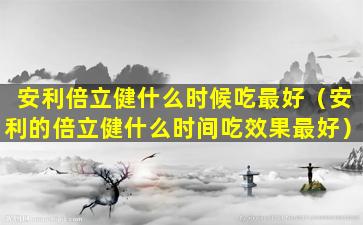 安利倍立健什么时候吃最好（安利的倍立健什么时间吃效果最好）