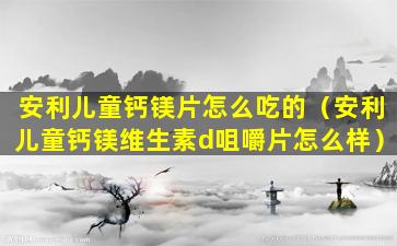 安利儿童钙镁片怎么吃的（安利儿童钙镁维生素d咀嚼片怎么样）