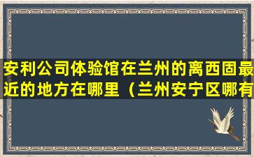 安利公司体验馆在兰州的离西固最近的地方在哪里（兰州安宁区哪有安利实体店）