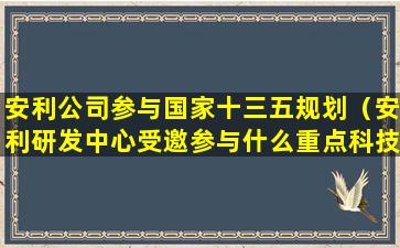 安利公司参与国家十三五规划（安利研发中心受邀参与什么重点科技项目）