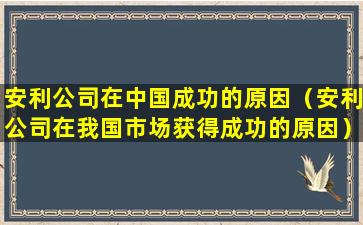 安利公司在中国成功的原因（安利公司在我国市场获得成功的原因）