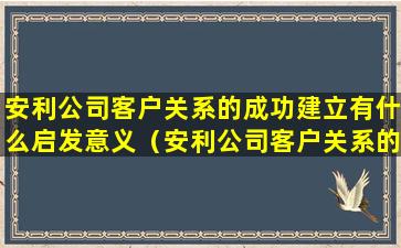 安利公司客户关系的成功建立有什么启发意义（安利公司客户关系的成功建立有什么启发意义和作用）