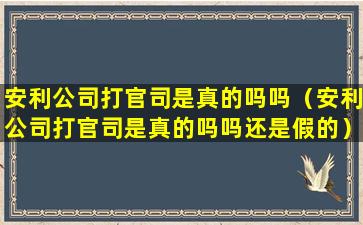 安利公司打官司是真的吗吗（安利公司打官司是真的吗吗还是假的）