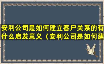 安利公司是如何建立客户关系的有什么启发意义（安利公司是如何建立客户关系的有什么启发意义）