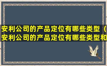 安利公司的产品定位有哪些类型（安利公司的产品定位有哪些类型和特点）