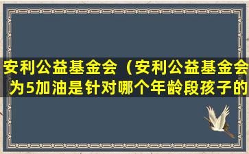 安利公益基金会（安利公益基金会为5加油是针对哪个年龄段孩子的）