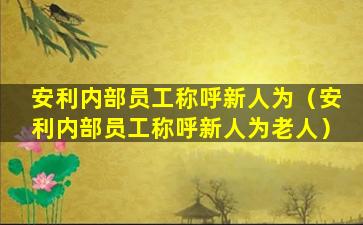 安利内部员工称呼新人为（安利内部员工称呼新人为老人）