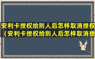 安利卡授权给别人后怎样取消授权（安利卡授权给别人后怎样取消授权信息）