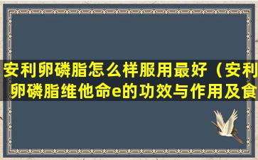 安利卵磷脂怎么样服用最好（安利卵磷脂维他命e的功效与作用及食用方法）