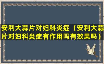 安利大蒜片对妇科炎症（安利大蒜片对妇科炎症有作用吗有效果吗）