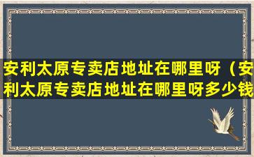 安利太原专卖店地址在哪里呀（安利太原专卖店地址在哪里呀多少钱）