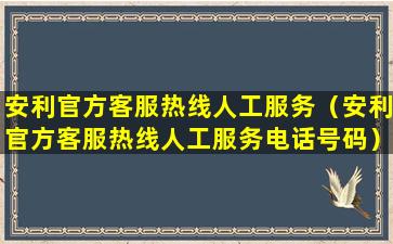 安利官方客服热线人工服务（安利官方客服热线人工服务电话号码）