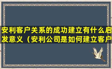 安利客户关系的成功建立有什么启发意义（安利公司是如何建立客户关系的有什么启发意义）