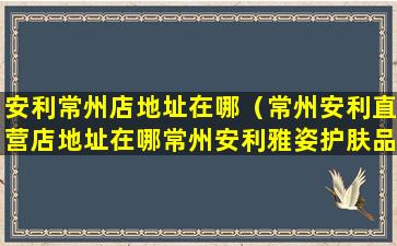 安利常州店地址在哪（常州安利直营店地址在哪常州安利雅姿护肤品在哪买）