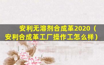 安利无溶剂合成革2020（安利合成革工厂操作工怎么样）