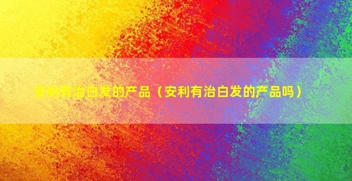 安利有治白发的产品（安利有治白发的产品吗）