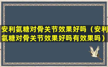 安利氨糖对骨关节效果好吗（安利氨糖对骨关节效果好吗有效果吗）