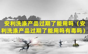 安利洗涤产品过期了能用吗（安利洗涤产品过期了能用吗有毒吗）