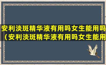 安利淡斑精华液有用吗女生能用吗（安利淡斑精华液有用吗女生能用吗知乎）