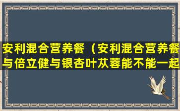 安利混合营养餐（安利混合营养餐与倍立健与银杏叶苁蓉能不能一起吃）