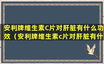 安利牌维生素C片对肝脏有什么功效（安利牌维生素c片对肝脏有什么功效）