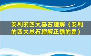 安利的四大基石理解（安利的四大基石理解正确的是）