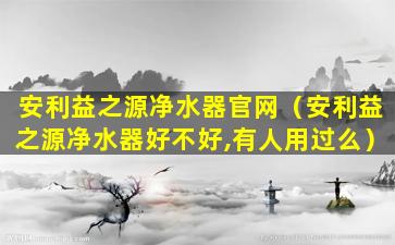 安利益之源净水器官网（安利益之源净水器好不好,有人用过么）