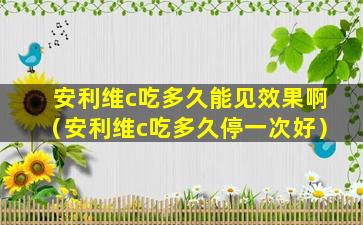 安利维c吃多久能见效果啊（安利维c吃多久停一次好）