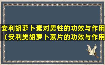 安利胡萝卜素对男性的功效与作用（安利类胡萝卜素片的功效与作用可以长期服用吗）