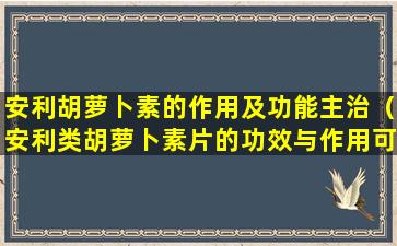 安利胡萝卜素的作用及功能主治（安利类胡萝卜素片的功效与作用可以长期服用吗）