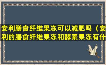 安利膳食纤维果冻可以减肥吗（安利的膳食纤维果冻和酵素果冻有什么区别）