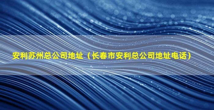 安利苏州总公司地址（长春市安利总公司地址电话）