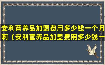 安利营养品加盟费用多少钱一个月啊（安利营养品加盟费用多少钱一个月啊知乎）