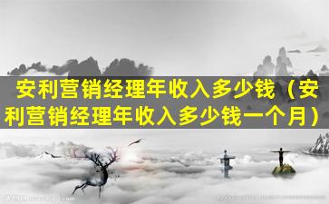 安利营销经理年收入多少钱（安利营销经理年收入多少钱一个月）