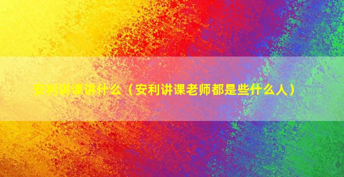 安利讲课讲什么（安利讲课老师都是些什么人）