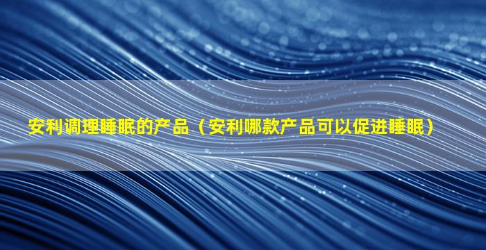 安利调理睡眠的产品（安利哪款产品可以促进睡眠）